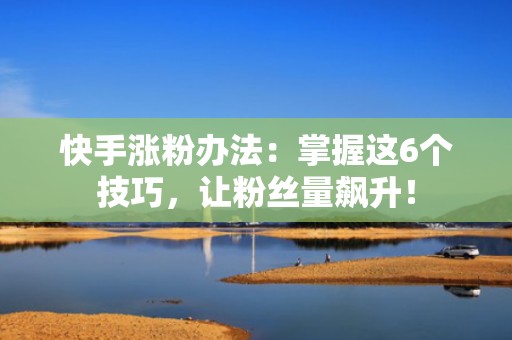 快手涨粉办法：掌握这6个技巧，让粉丝量飙升！