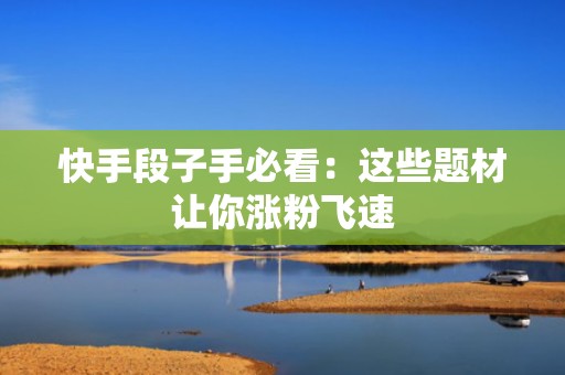 快手段子手必看：这些题材让你涨粉飞速