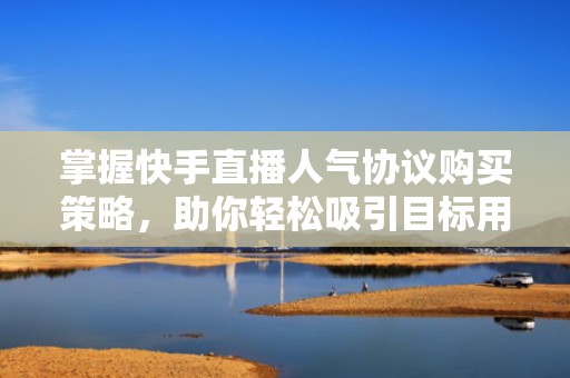 掌握快手直播人气协议购买策略，助你轻松吸引目标用户