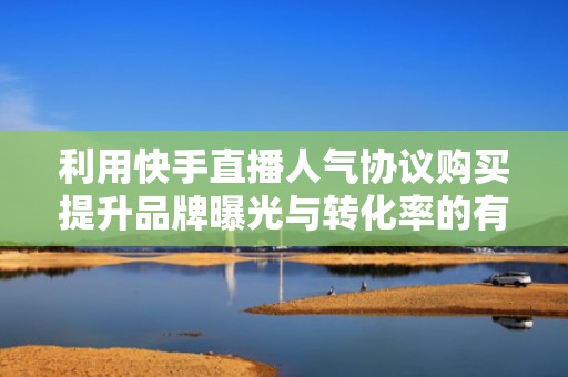 利用快手直播人气协议购买提升品牌曝光与转化率的有效方法