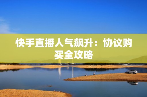 快手直播人气飙升:协议购买全攻略 快手直播人气飙升:协议购买全攻略