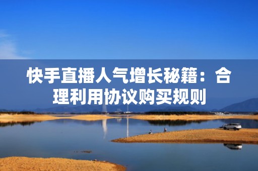 快手直播人气增长秘籍：合理利用协议购买规则