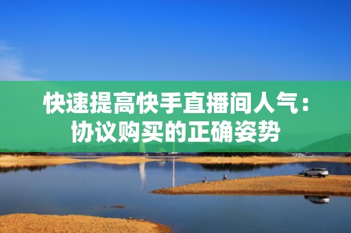快速提高快手直播间人气：协议购买的正确姿势