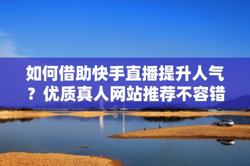 如何借助快手直播提升人气？优质真人网站推荐不容错过