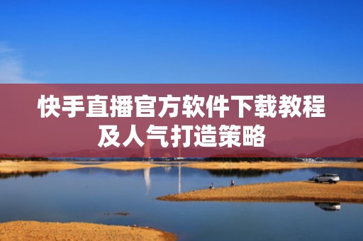 快手直播官方软件下载教程及人气打造策略