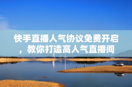 快手直播人气协议免费开启，教你打造高人气直播间