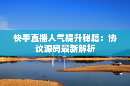 快手直播人气提升秘籍：协议源码最新解析