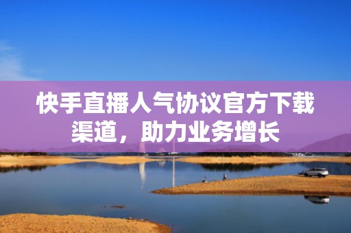 快手直播人气协议官方下载渠道，助力业务增长