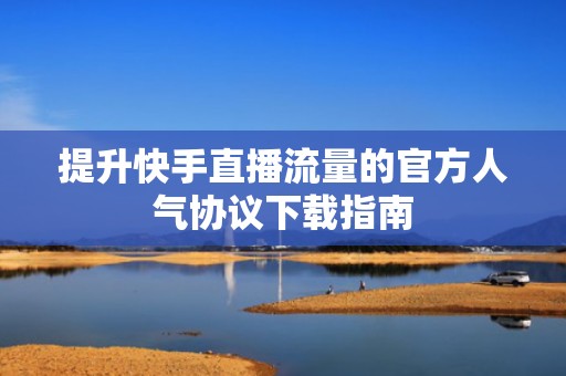 提升快手直播流量的官方人气协议下载指南