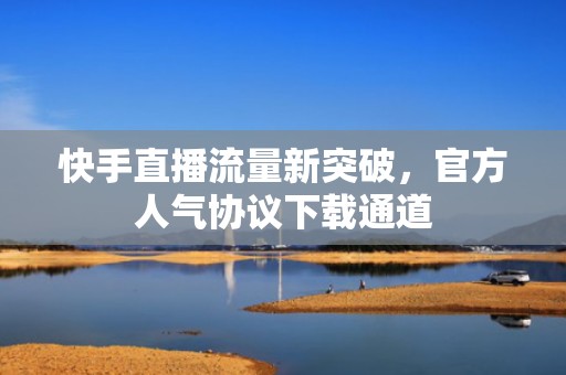 快手直播流量新突破，官方人气协议下载通道