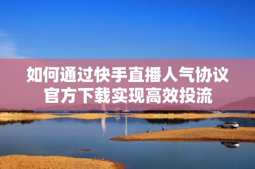 如何通过快手直播人气协议官方下载实现高效投流