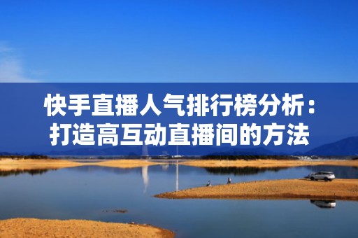 快手直播人气排行榜分析：打造高互动直播间的方法