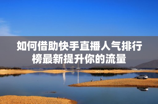 如何借助快手直播人气排行榜最新提升你的流量