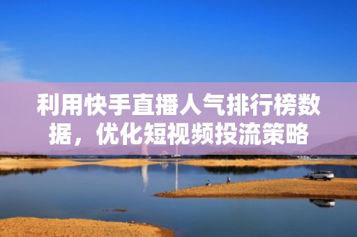 利用快手直播人气排行榜数据，优化短视频投流策略