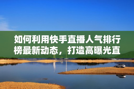 如何利用快手直播人气排行榜最新动态，打造高曝光直播间？