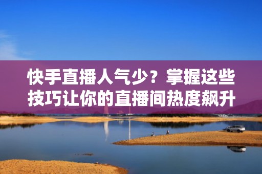 快手直播人气少？掌握这些技巧让你的直播间热度飙升