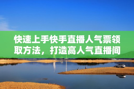 快速上手快手直播人气票领取方法，打造高人气直播间