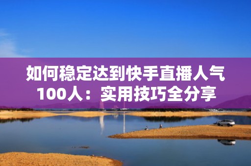 如何稳定达到快手直播人气100人：实用技巧全分享