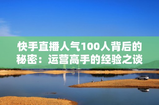 快手直播人气100人背后的秘密：运营高手的经验之谈