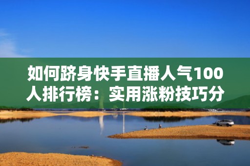 如何跻身快手直播人气100人排行榜：实用涨粉技巧分享