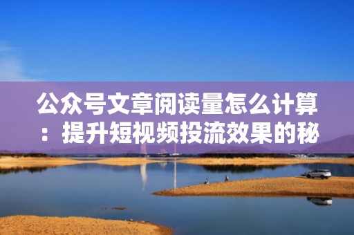 公众号文章阅读量怎么计算：提升短视频投流效果的秘诀