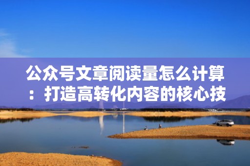 公众号文章阅读量怎么计算：打造高转化内容的核心技巧