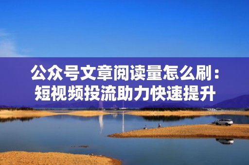 公众号文章阅读量怎么刷：短视频投流助力快速提升