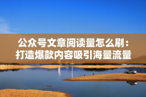 公众号文章阅读量怎么刷：打造爆款内容吸引海量流量