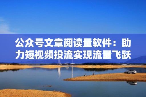 公众号文章阅读量软件：助力短视频投流实现流量飞跃