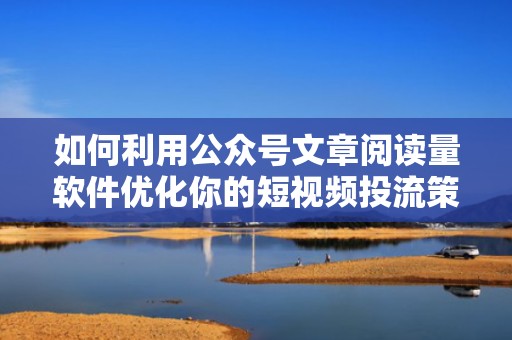 如何利用公众号文章阅读量软件优化你的短视频投流策略
