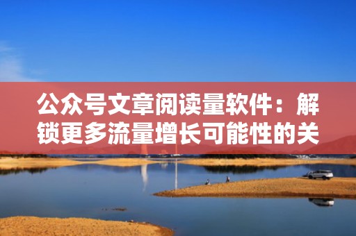 公众号文章阅读量软件：解锁更多流量增长可能性的关键所在