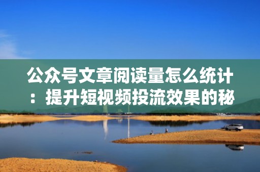 公众号文章阅读量怎么统计：提升短视频投流效果的秘诀