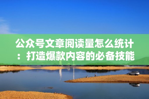 公众号文章阅读量怎么统计：打造爆款内容的必备技能