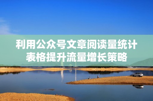 利用公众号文章阅读量统计表格提升流量增长策略