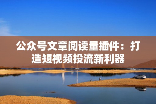 公众号文章阅读量插件：打造短视频投流新利器