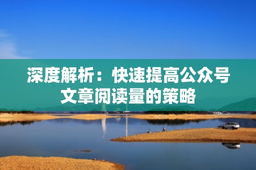 深度解析：快速提高公众号文章阅读量的策略