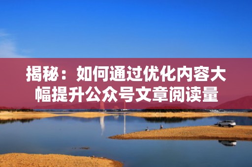 揭秘：如何通过优化内容大幅提升公众号文章阅读量