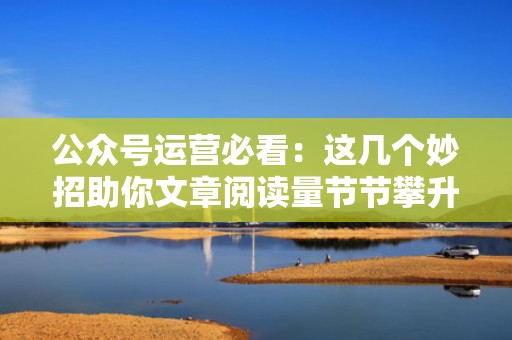 公众号运营必看：这几个妙招助你文章阅读量节节攀升