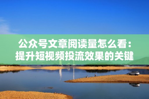 公众号文章阅读量怎么看：提升短视频投流效果的关键