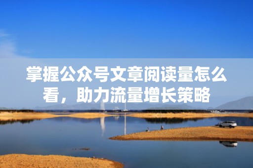 掌握公众号文章阅读量怎么看，助力流量增长策略