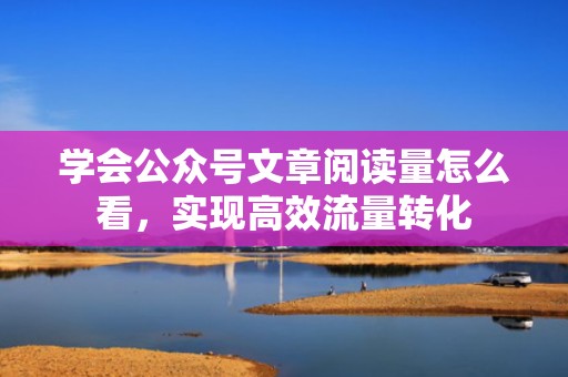 学会公众号文章阅读量怎么看，实现高效流量转化
