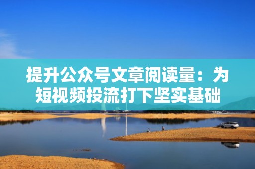 提升公众号文章阅读量：为短视频投流打下坚实基础
