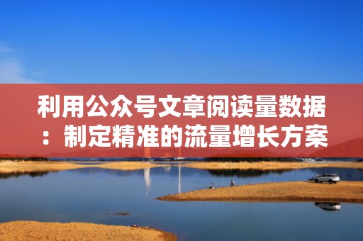 利用公众号文章阅读量数据：制定精准的流量增长方案