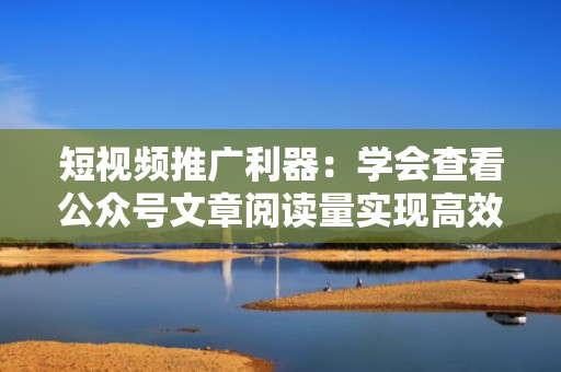 短视频推广利器：学会查看公众号文章阅读量实现高效转化