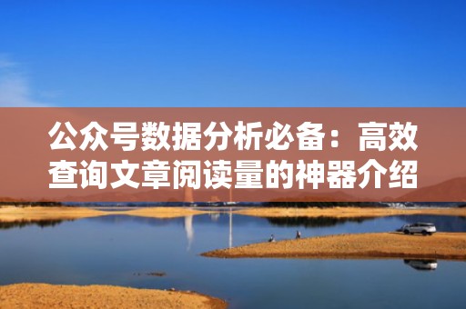 公众号数据分析必备：高效查询文章阅读量的神器介绍