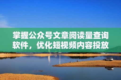 掌握公众号文章阅读量查询软件，优化短视频内容投放