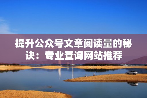 提升公众号文章阅读量的秘诀：专业查询网站推荐