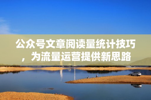 公众号文章阅读量统计技巧，为流量运营提供新思路