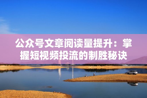 公众号文章阅读量提升：掌握短视频投流的制胜秘诀