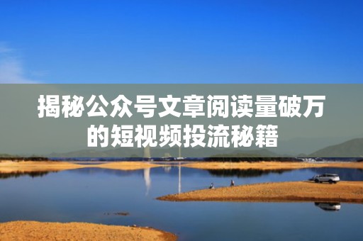 揭秘公众号文章阅读量破万的短视频投流秘籍